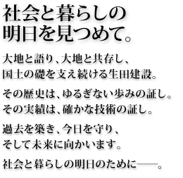 社会と暮らしの明日を見つめて。大地と語り、大地と共存し、国土の礎を支え続ける生田建設。その歴史は、ゆるぎない歩みの証し。その実績は、確かな技術の証し。過去を築き、今日を守り、そして未来に向かいます。社会と暮らしの明日のために―。